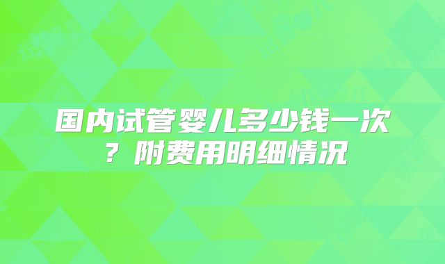 国内试管婴儿多少钱一次？附费用明细情况