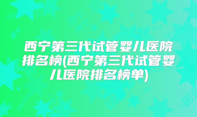 西宁第三代试管婴儿医院排名榜(西宁第三代试管婴儿医院排名榜单)