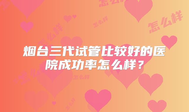 烟台三代试管比较好的医院成功率怎么样？
