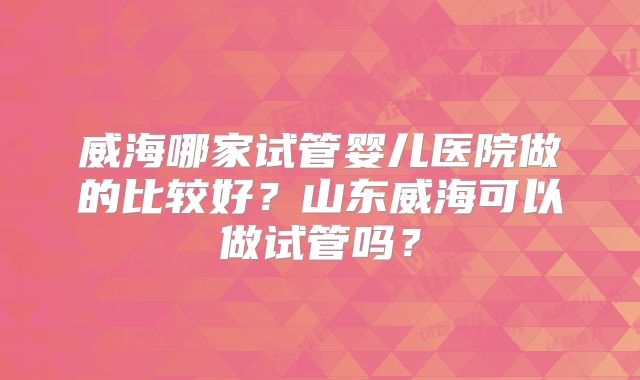 威海哪家试管婴儿医院做的比较好？山东威海可以做试管吗？