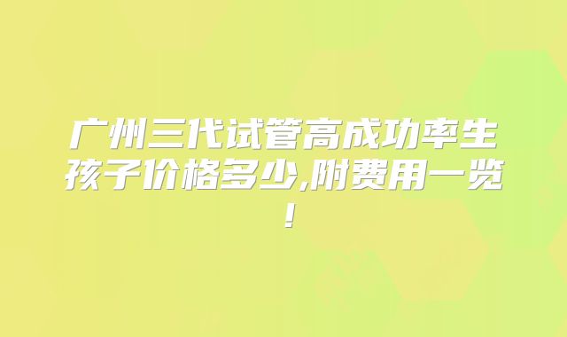 广州三代试管高成功率生孩子价格多少,附费用一览！