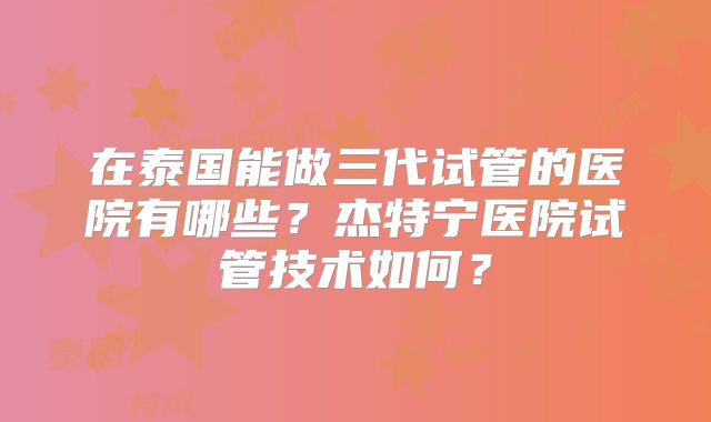 在泰国能做三代试管的医院有哪些？杰特宁医院试管技术如何？