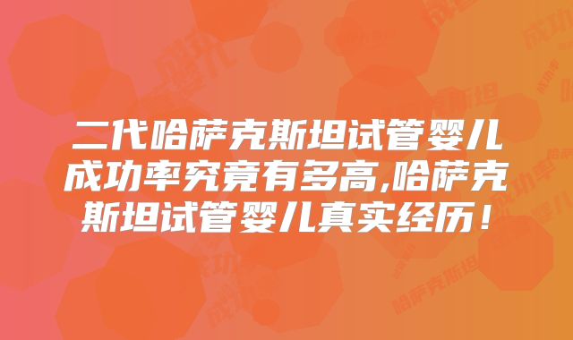 二代哈萨克斯坦试管婴儿成功率究竟有多高,哈萨克斯坦试管婴儿真实经历！