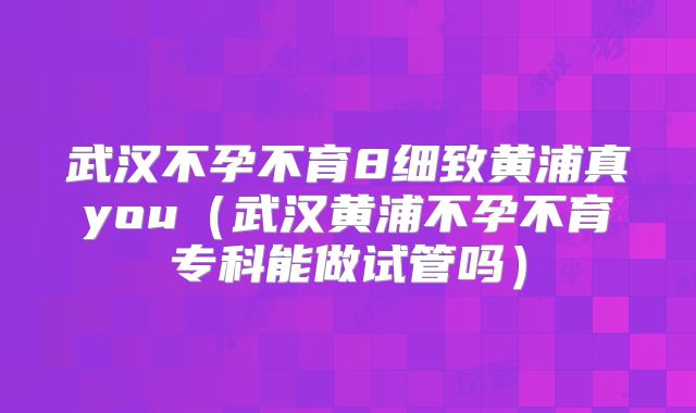 武汉不孕不育8细致黄浦真you（武汉黄浦不孕不育专科能做试管吗）