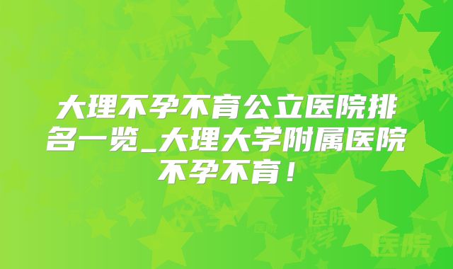 大理不孕不育公立医院排名一览_大理大学附属医院不孕不育!