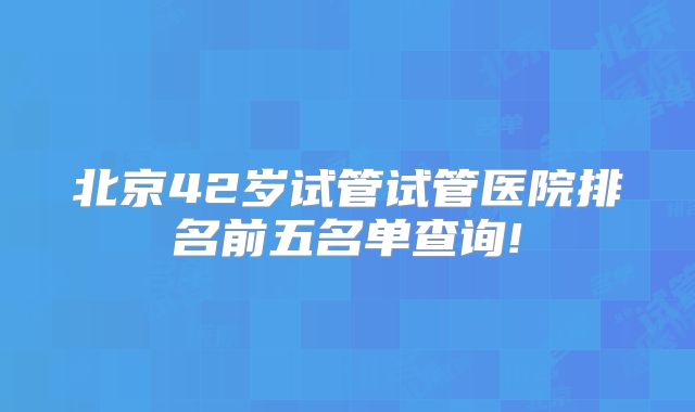 北京42岁试管试管医院排名前五名单查询!