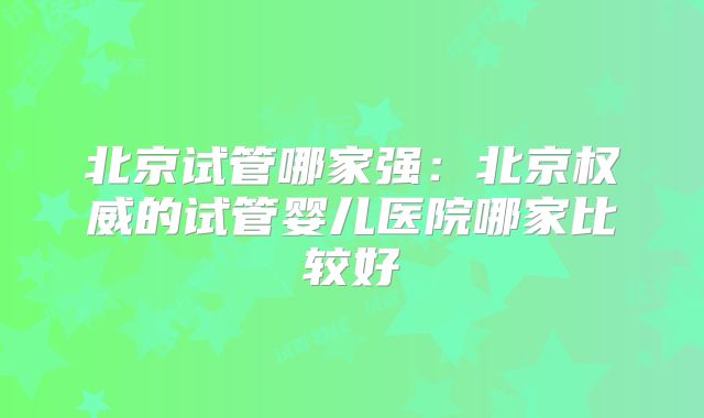 北京试管哪家强:北京权威的试管婴儿医院哪家比较好