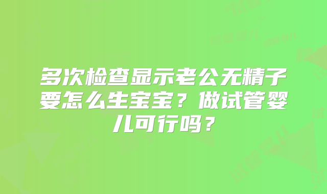 多次检查显示老公无精子要怎么生宝宝？做试管婴儿可行吗？