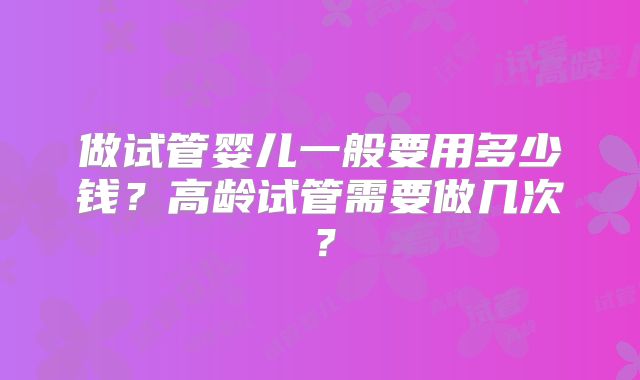 做试管婴儿一般要用多少钱？高龄试管需要做几次？