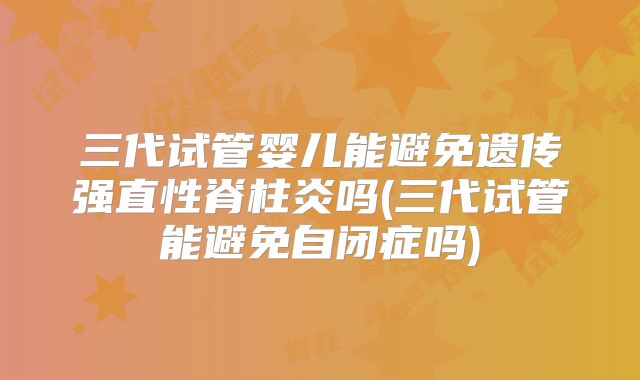 三代试管婴儿能避免遗传强直性脊柱炎吗(三代试管能避免自闭症吗)