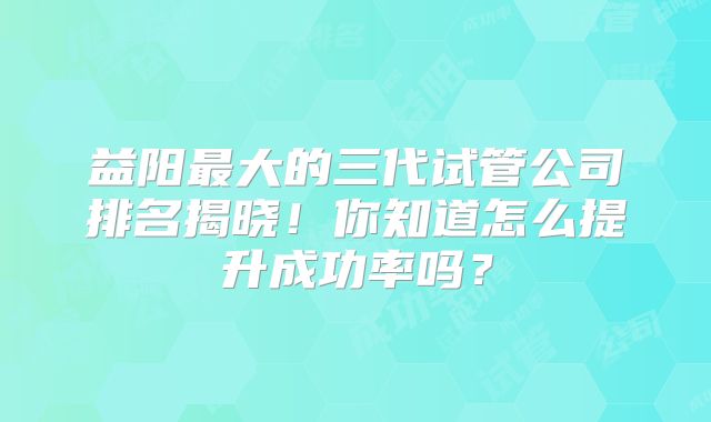 益阳最大的三代试管公司排名揭晓！你知道怎么提升成功率吗？