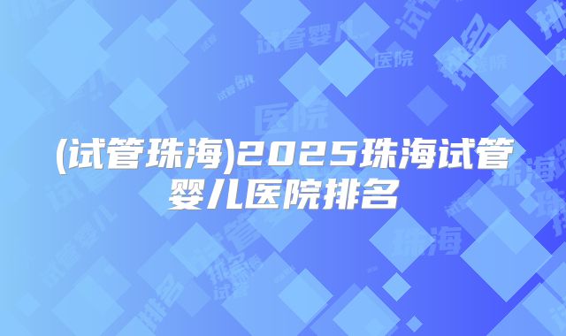(试管珠海)2025珠海试管婴儿医院排名