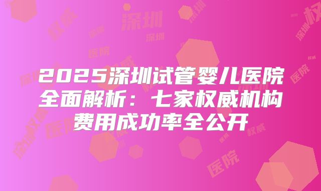 2025深圳试管婴儿医院全面解析：七家权威机构费用成功率全公开