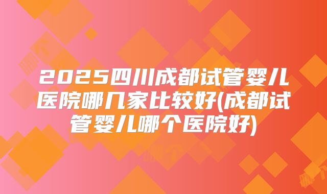 2025四川成都试管婴儿医院哪几家比较好(成都试管婴儿哪个医院好)