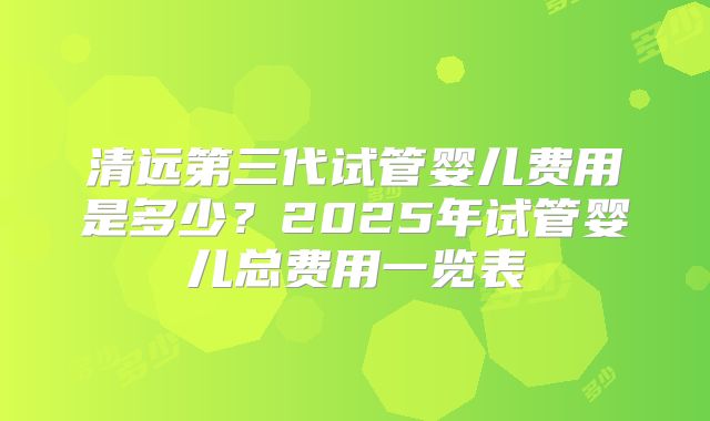 清远第三代试管婴儿费用是多少？2025年试管婴儿总费用一览表