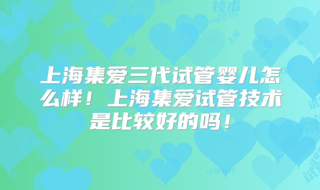 上海集爱三代试管婴儿怎么样！上海集爱试管技术是比较好的吗！