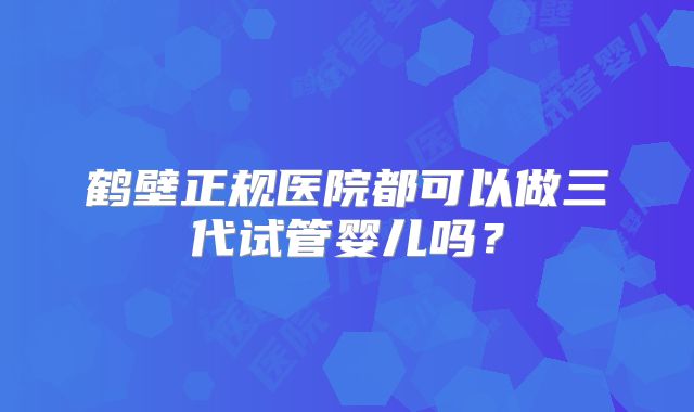 鹤壁正规医院都可以做三代试管婴儿吗?