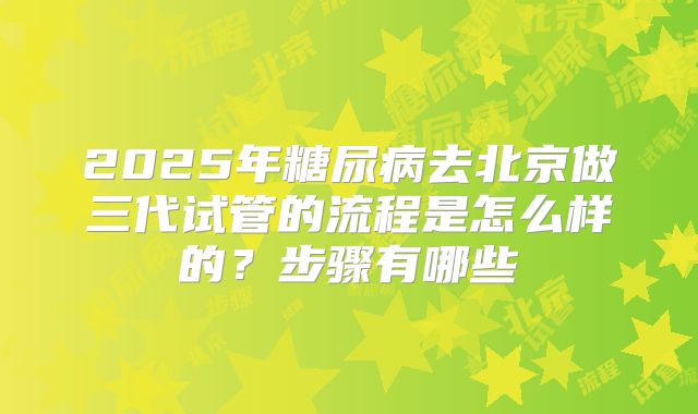 2025年糖尿病去北京做三代试管的流程是怎么样的？步骤有哪些