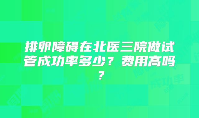 排卵障碍在北医三院做试管成功率多少?费用高吗?