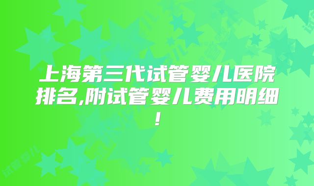 上海第三代试管婴儿医院排名,附试管婴儿费用明细!