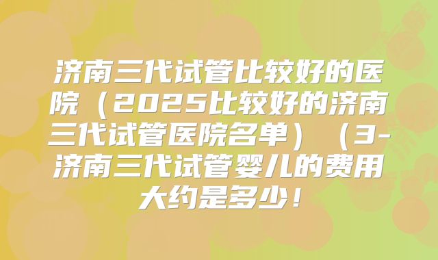 济南三代试管比较好的医院（2025比较好的济南三代试管医院名单）（3-济南三代试管婴儿的费用大约是多少！