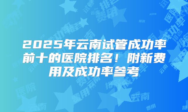 2025年云南试管成功率前十的医院排名！附新费用及成功率参考