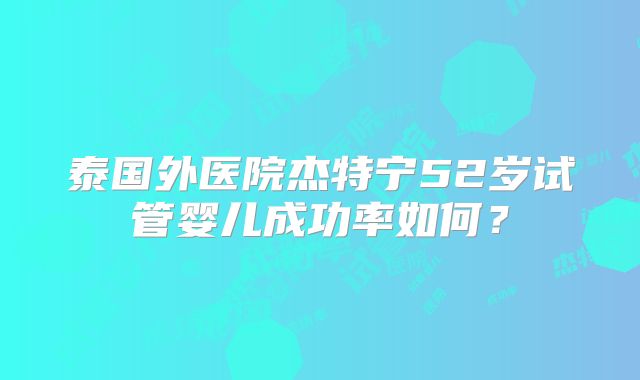泰国外医院杰特宁52岁试管婴儿成功率如何?