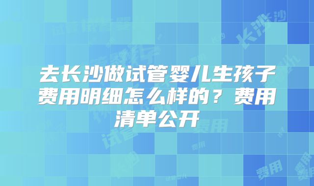 去长沙做试管婴儿生孩子费用明细怎么样的?费用清单公开