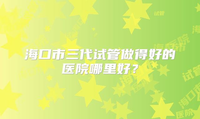 海口市三代试管做得好的医院哪里好?