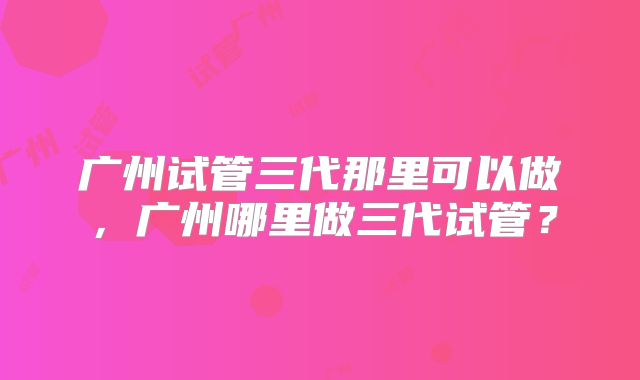 广州试管三代那里可以做，广州哪里做三代试管？