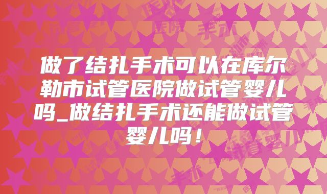 做了结扎手术可以在库尔勒市试管医院做试管婴儿吗_做结扎手术还能做试管婴儿吗！