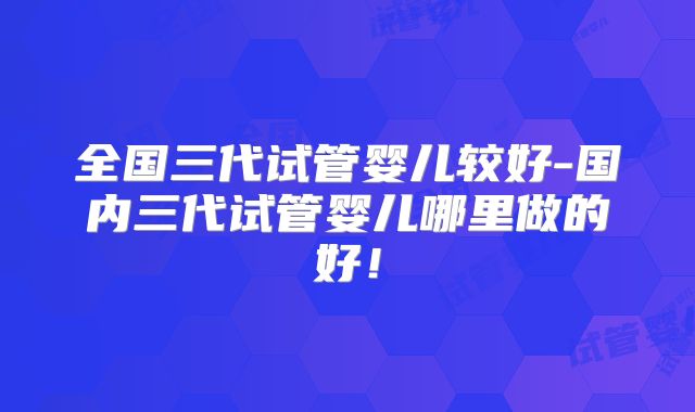 全国三代试管婴儿较好-国内三代试管婴儿哪里做的好！
