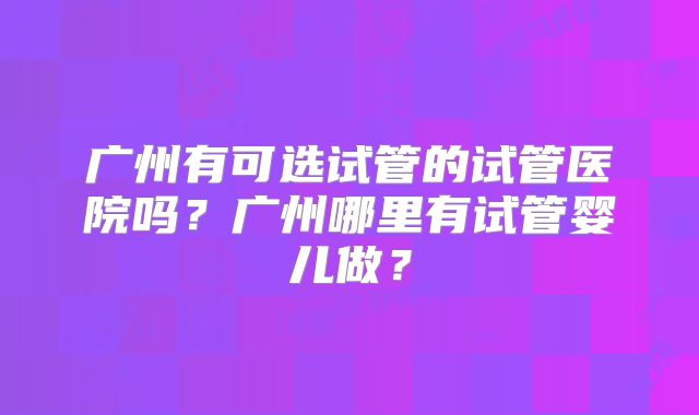 广州有可选试管的试管医院吗？广州哪里有试管婴儿做？