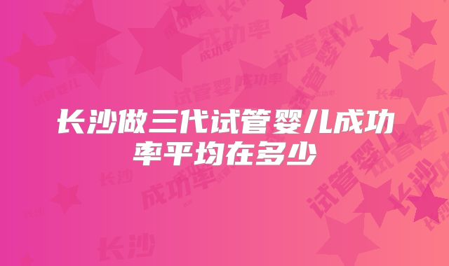 长沙做三代试管婴儿成功率平均在多少