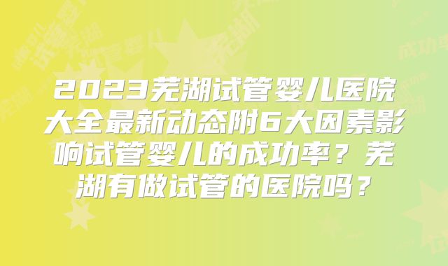 2023芜湖试管婴儿医院大全最新动态附6大因素影响试管婴儿的成功率？芜湖有做试管的医院吗？