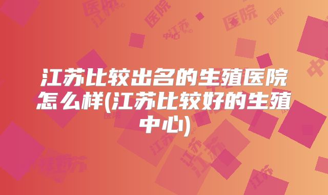 江苏比较出名的生殖医院怎么样(江苏比较好的生殖中心)