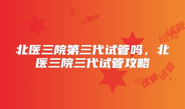 北医三院第三代试管吗，北医三院三代试管攻略