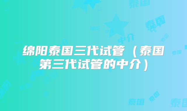 绵阳泰国三代试管(泰国第三代试管的中介)
