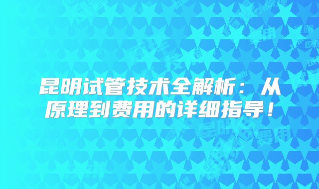 昆明试管技术全解析：从原理到费用的详细指导！