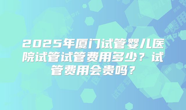 2025年厦门试管婴儿医院试管试管费用多少?试管费用会贵吗?