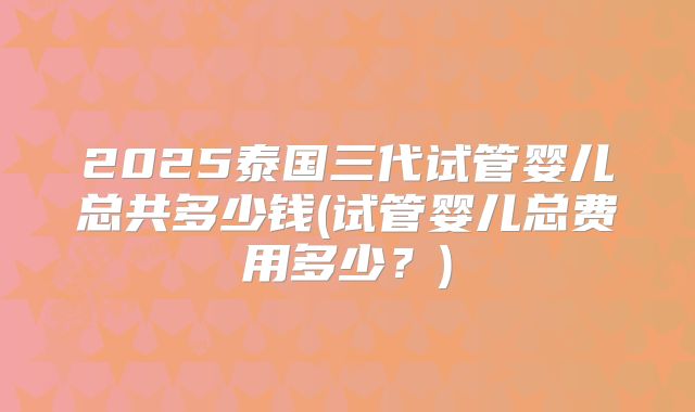 2025泰国三代试管婴儿总共多少钱(试管婴儿总费用多少?)