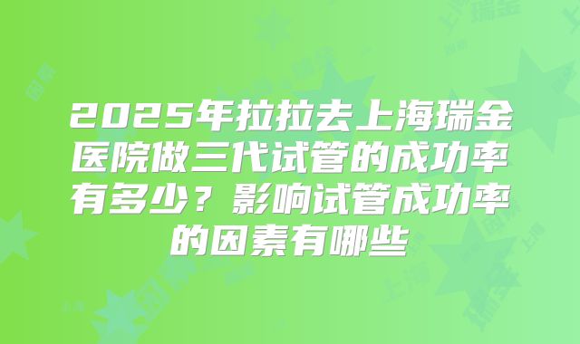 2025年拉拉去上海瑞金医院做三代试管的成功率有多少?影响试管成功率的因素有哪些
