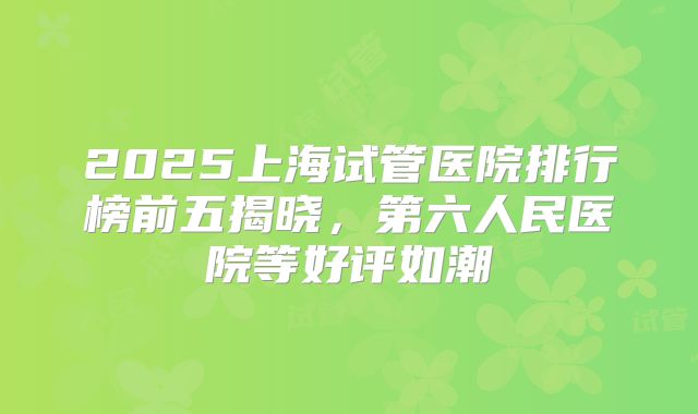 2025上海试管医院排行榜前五揭晓，第六人民医院等好评如潮