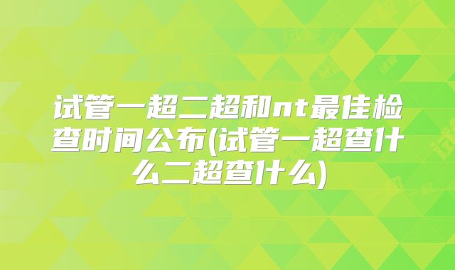 试管一超二超和nt最佳检查时间公布(试管一超查什么二超查什么)