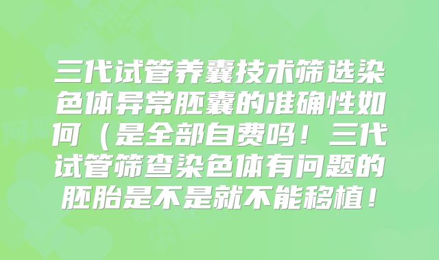 三代试管养囊技术筛选染色体异常胚囊的准确性如何（是全部自费吗！三代试管筛查染色体有问题的胚胎是不是就不能移植！