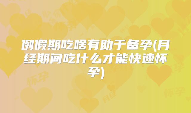 例假期吃啥有助于备孕(月经期间吃什么才能快速怀孕)