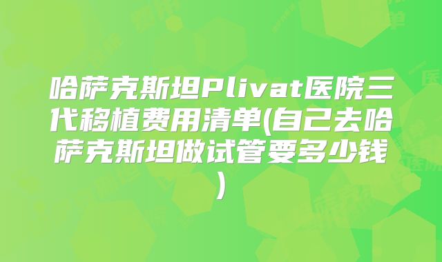 哈萨克斯坦Plivat医院三代移植费用清单(自己去哈萨克斯坦做试管要多少钱)