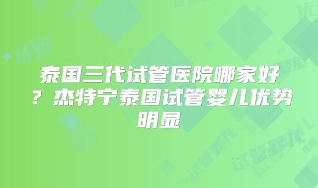 泰国三代试管医院哪家好?杰特宁泰国试管婴儿优势明显