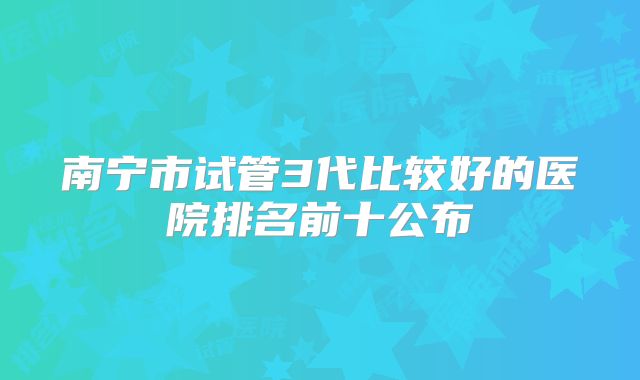 南宁市试管3代比较好的医院排名前十公布