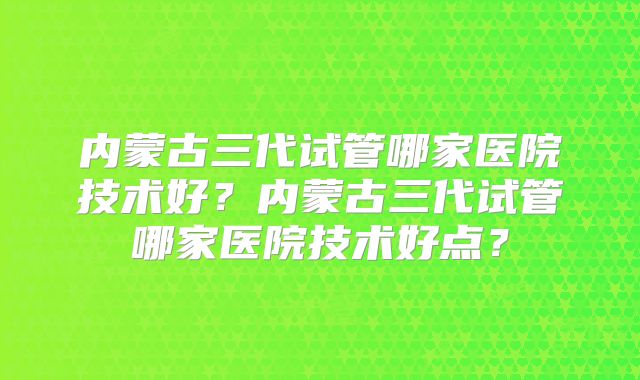 内蒙古三代试管哪家医院技术好？内蒙古三代试管哪家医院技术好点？